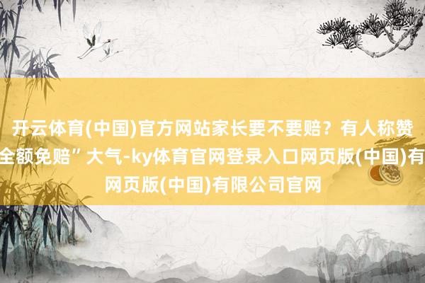 开云体育(中国)官方网站家长要不要赔？有人称赞该博物馆“全额免赔”大气-ky体育官网登录入口网页版(中国)有限公司官网