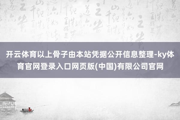 开云体育以上骨子由本站凭据公开信息整理-ky体育官网登录入口网页版(中国)有限公司官网