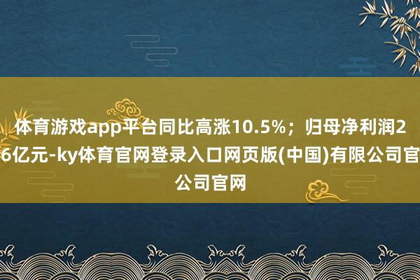 体育游戏app平台同比高涨10.5%；归母净利润2.66亿元-ky体育官网登录入口网页版(中国)有限公司官网