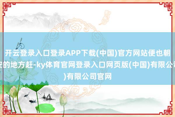 开云登录入口登录APP下载(中国)官方网站便也朝着长安的地方赶-ky体育官网登录入口网页版(中国)有限公司官网