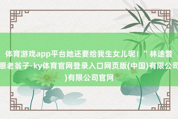 体育游戏app平台她还要给我生女儿呢！”林途瞥了一眼老翁子-ky体育官网登录入口网页版(中国)有限公司官网