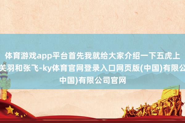 体育游戏app平台首先我就给大家介绍一下五虎上将中的关羽和张飞-ky体育官网登录入口网页版(中国)有限公司官网