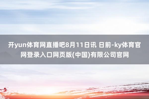 开yun体育网直播吧8月11日讯 日前-ky体育官网登录入口网页版(中国)有限公司官网