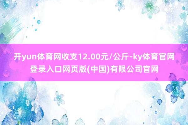 开yun体育网收支12.00元/公斤-ky体育官网登录入口网页版(中国)有限公司官网