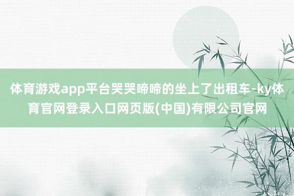 体育游戏app平台哭哭啼啼的坐上了出租车-ky体育官网登录入口网页版(中国)有限公司官网