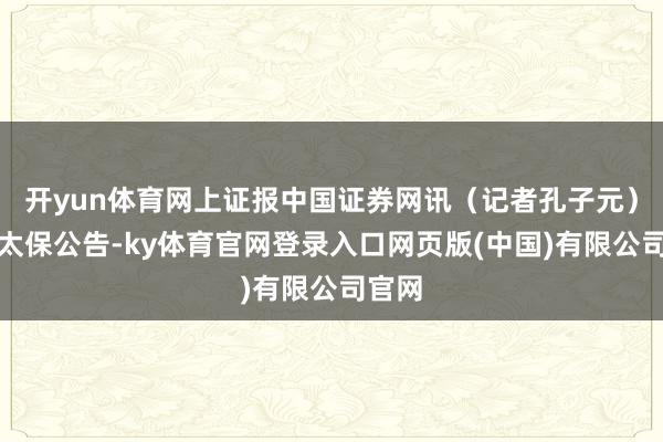 开yun体育网上证报中国证券网讯（记者孔子元）中国太保公告-ky体育官网登录入口网页版(中国)有限公司官网