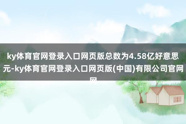 ky体育官网登录入口网页版总数为4.58亿好意思元-ky体育官网登录入口网页版(中国)有限公司官网