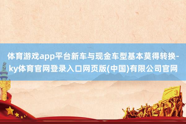 体育游戏app平台新车与现金车型基本莫得转换-ky体育官网登录入口网页版(中国)有限公司官网