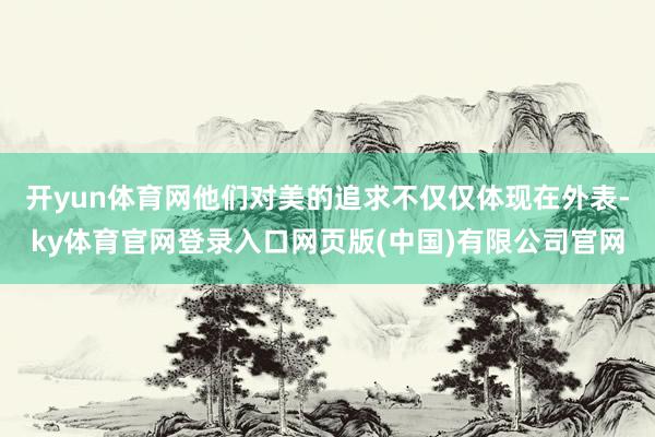 开yun体育网他们对美的追求不仅仅体现在外表-ky体育官网登录入口网页版(中国)有限公司官网