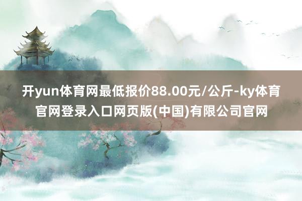 开yun体育网最低报价88.00元/公斤-ky体育官网登录入口网页版(中国)有限公司官网