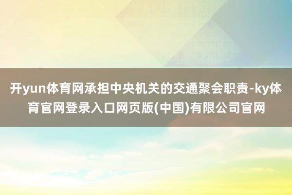 开yun体育网承担中央机关的交通聚会职责-ky体育官网登录入口网页版(中国)有限公司官网