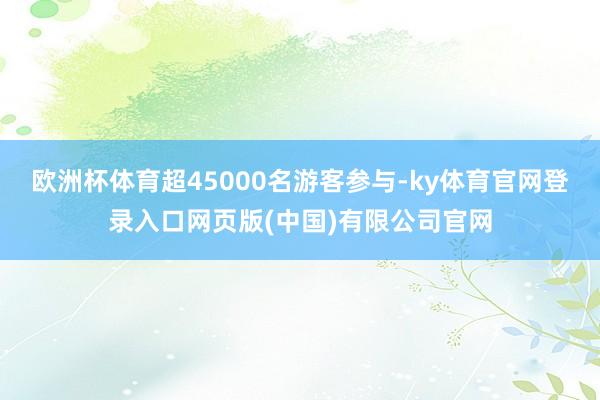 欧洲杯体育超45000名游客参与-ky体育官网登录入口网页版(中国)有限公司官网