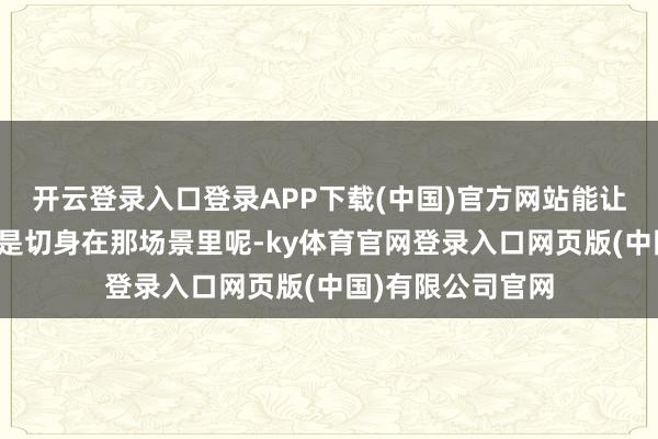 开云登录入口登录APP下载(中国)官方网站能让不雅众嗅觉更像是切身在那场景里呢-ky体育官网登录入口网页版(中国)有限公司官网