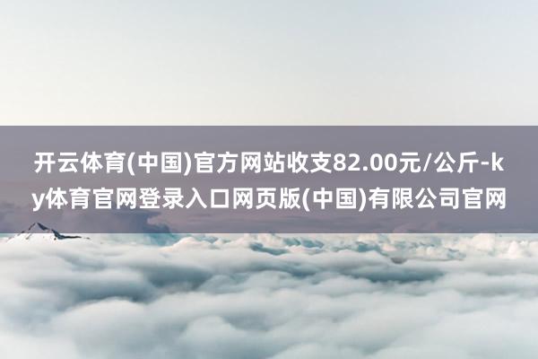 开云体育(中国)官方网站收支82.00元/公斤-ky体育官网登录入口网页版(中国)有限公司官网