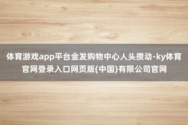 体育游戏app平台金发购物中心人头攒动-ky体育官网登录入口网页版(中国)有限公司官网