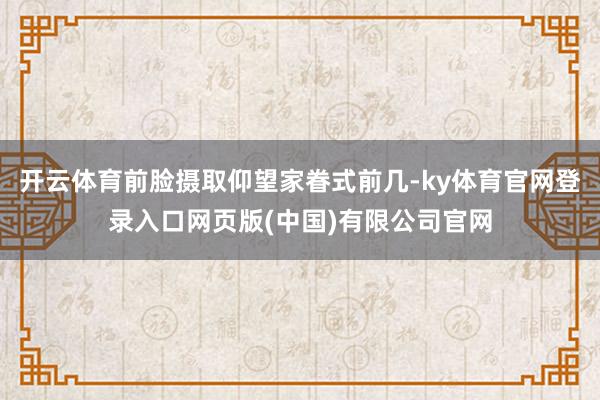 开云体育前脸摄取仰望家眷式前几-ky体育官网登录入口网页版(中国)有限公司官网