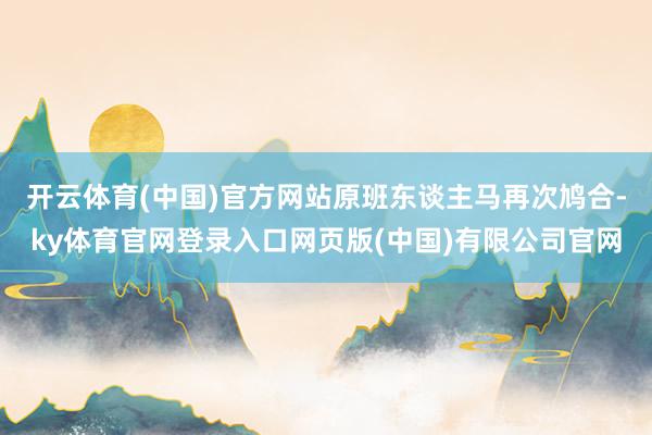 开云体育(中国)官方网站原班东谈主马再次鸠合-ky体育官网登录入口网页版(中国)有限公司官网