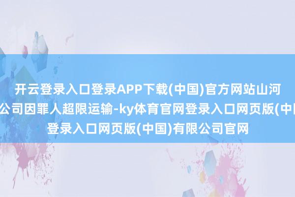 开云登录入口登录APP下载(中国)官方网站山河市驰恒物流有限公司因罪人超限运输-ky体育官网登录入口网页版(中国)有限公司官网