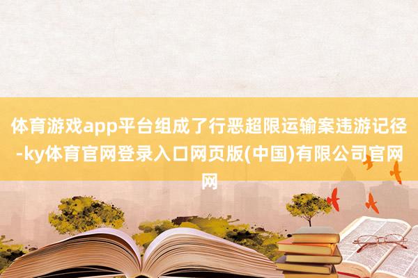 体育游戏app平台组成了行恶超限运输案违游记径-ky体育官网登录入口网页版(中国)有限公司官网