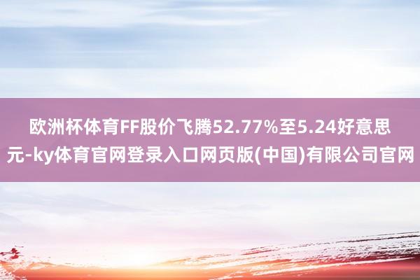 欧洲杯体育FF股价飞腾52.77%至5.24好意思元-ky体育官网登录入口网页版(中国)有限公司官网