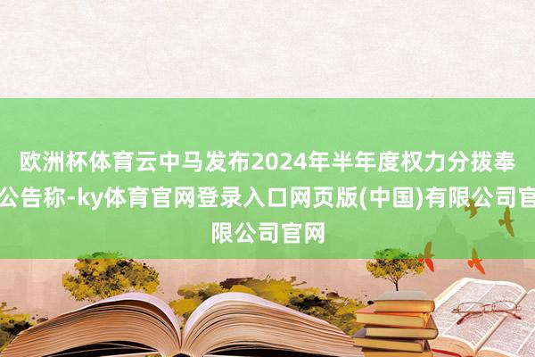 欧洲杯体育云中马发布2024年半年度权力分拨奉行公告称-ky体育官网登录入口网页版(中国)有限公司官网