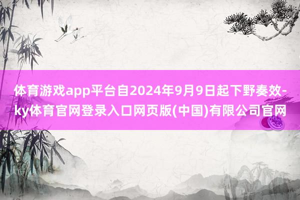 体育游戏app平台自2024年9月9日起下野奏效-ky体育官网登录入口网页版(中国)有限公司官网