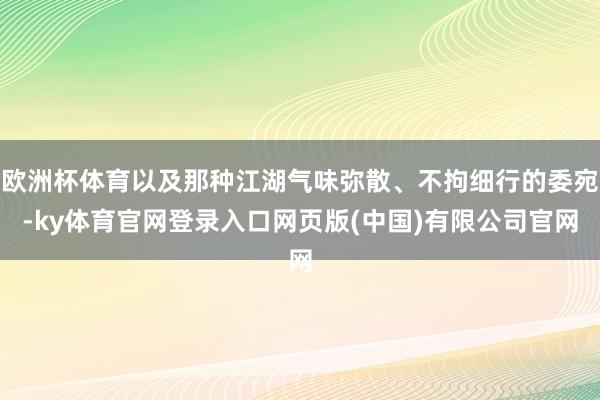 欧洲杯体育以及那种江湖气味弥散、不拘细行的委宛-ky体育官网登录入口网页版(中国)有限公司官网