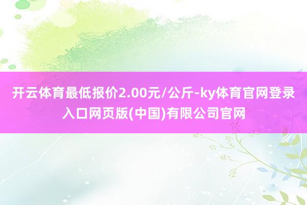 开云体育最低报价2.00元/公斤-ky体育官网登录入口网页版(中国)有限公司官网