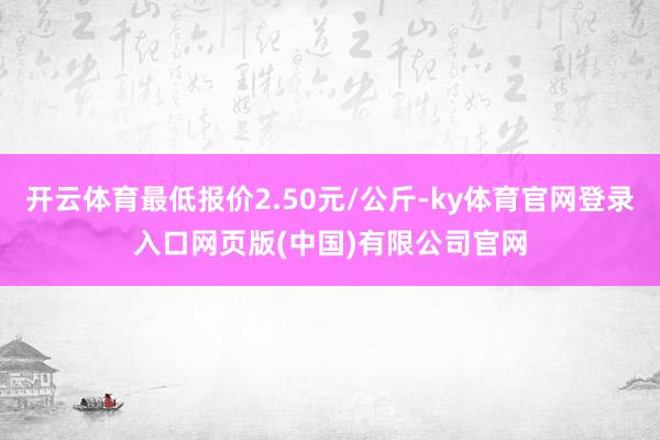 开云体育最低报价2.50元/公斤-ky体育官网登录入口网页版(中国)有限公司官网