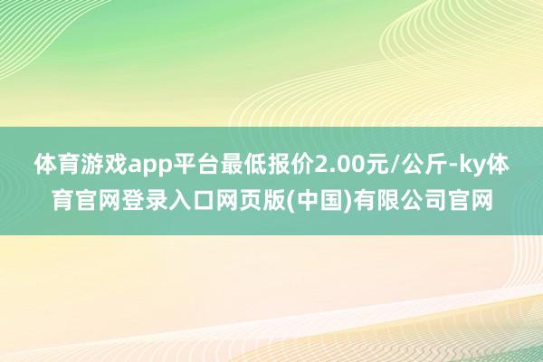 体育游戏app平台最低报价2.00元/公斤-ky体育官网登录入口网页版(中国)有限公司官网