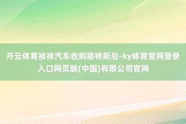 开云体育祯祥汽车收购路特斯后-ky体育官网登录入口网页版(中国)有限公司官网