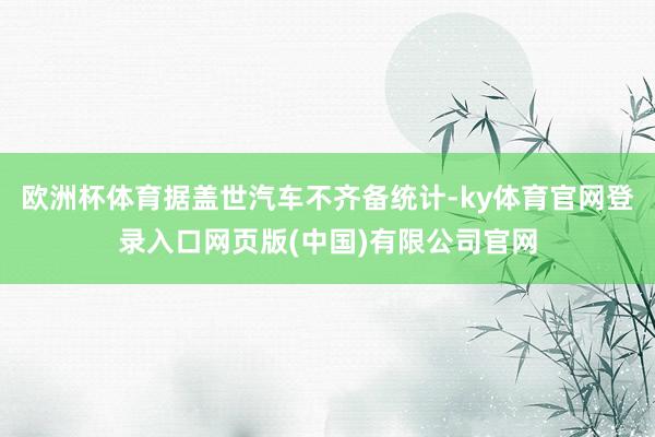 欧洲杯体育据盖世汽车不齐备统计-ky体育官网登录入口网页版(中国)有限公司官网