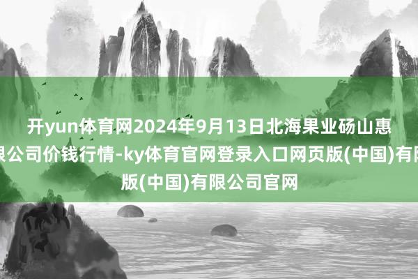 开yun体育网2024年9月13日北海果业砀山惠丰市集有限公司价钱行情-ky体育官网登录入口网页版(中国)有限公司官网