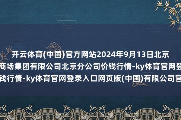 开云体育(中国)官方网站2024年9月13日北京顺鑫石门国外农居品批发商场集团有限公司北京分公司价钱行情-ky体育官网登录入口网页版(中国)有限公司官网