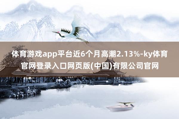 体育游戏app平台近6个月高潮2.13%-ky体育官网登录入口网页版(中国)有限公司官网