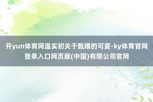 开yun体育网温实初关于甄嬛的可爱-ky体育官网登录入口网页版(中国)有限公司官网