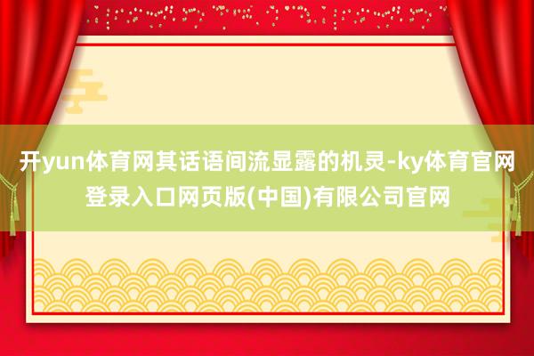 开yun体育网其话语间流显露的机灵-ky体育官网登录入口网页版(中国)有限公司官网