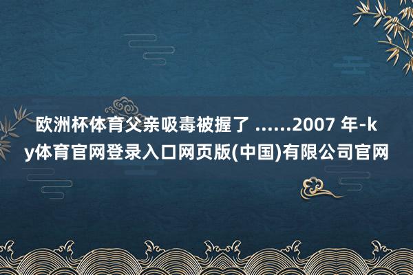 欧洲杯体育父亲吸毒被握了 ......2007 年-ky体育官网登录入口网页版(中国)有限公司官网