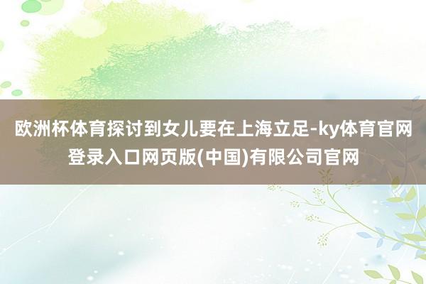 欧洲杯体育探讨到女儿要在上海立足-ky体育官网登录入口网页版(中国)有限公司官网