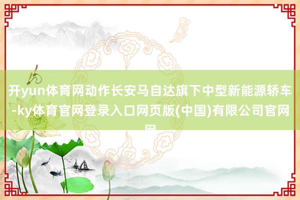 开yun体育网动作长安马自达旗下中型新能源轿车-ky体育官网登录入口网页版(中国)有限公司官网