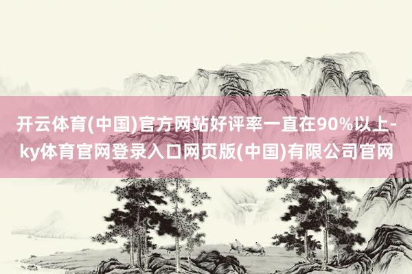 开云体育(中国)官方网站好评率一直在90%以上-ky体育官网登录入口网页版(中国)有限公司官网