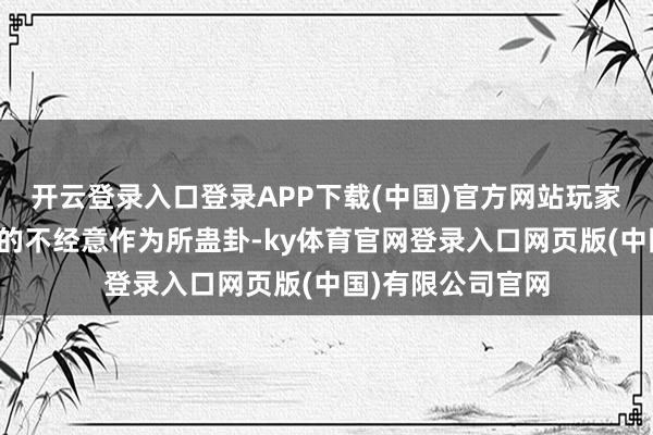 开云登录入口登录APP下载(中国)官方网站玩家可能会被女孩们的不经意作为所蛊卦-ky体育官网登录入口网页版(中国)有限公司官网