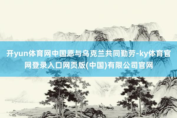 开yun体育网中国愿与乌克兰共同勤劳-ky体育官网登录入口网页版(中国)有限公司官网