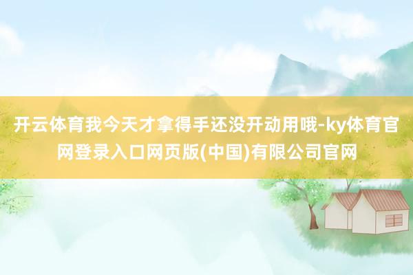 开云体育我今天才拿得手还没开动用哦-ky体育官网登录入口网页版(中国)有限公司官网