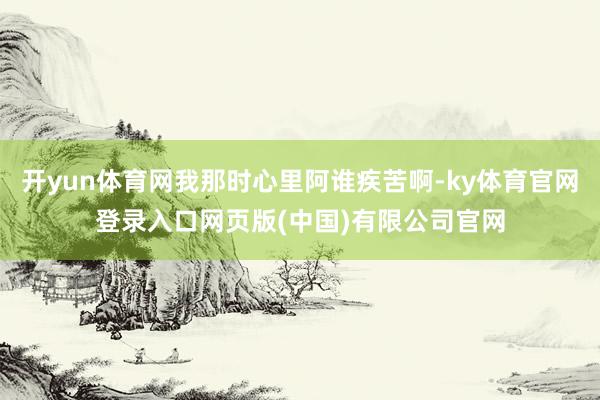 开yun体育网我那时心里阿谁疾苦啊-ky体育官网登录入口网页版(中国)有限公司官网