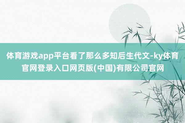 体育游戏app平台看了那么多知后生代文-ky体育官网登录入口网页版(中国)有限公司官网