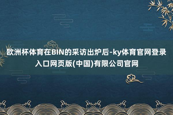 欧洲杯体育在BIN的采访出炉后-ky体育官网登录入口网页版(中国)有限公司官网