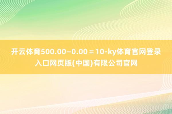 开云体育500.00—0.00＝10-ky体育官网登录入口网页版(中国)有限公司官网