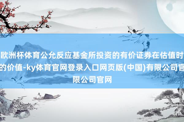 欧洲杯体育公允反应基金所投资的有价证券在估值时点的价值-ky体育官网登录入口网页版(中国)有限公司官网