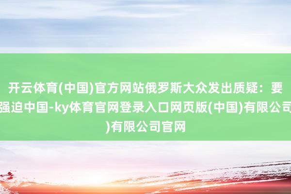 开云体育(中国)官方网站俄罗斯大众发出质疑：要是要强迫中国-ky体育官网登录入口网页版(中国)有限公司官网